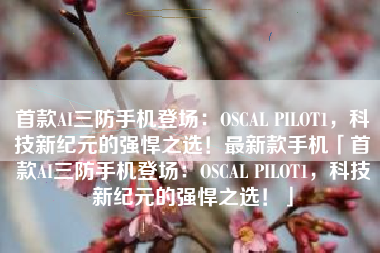 首款AI三防手机登场：OSCAL PILOT1，科技新纪元的强悍之选！最新款手机「首款AI三防手机登场：OSCAL PILOT1，科技新纪元的强悍之选！」